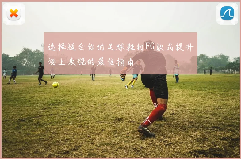 选择适合你的足球鞋钉FG款式提升场上表现的最佳指南