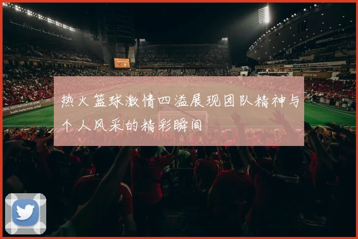 热火篮球激情四溢展现团队精神与个人风采的精彩瞬间