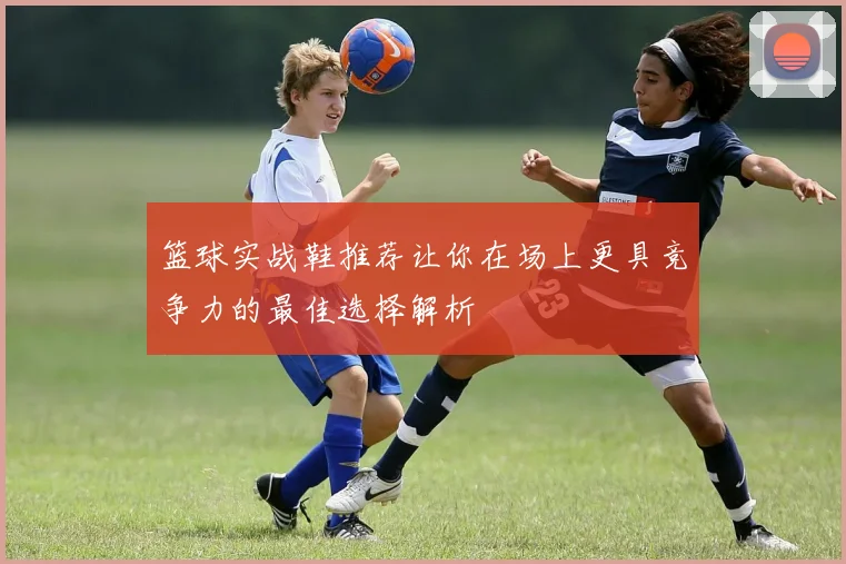 篮球实战鞋推荐让你在场上更具竞争力的最佳选择解析
