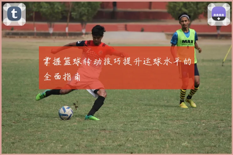 掌握篮球转动技巧提升运球水平的全面指南